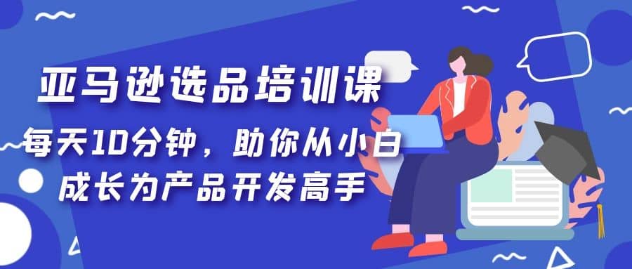 亚马逊选品培训课，每天10分钟，助你从小白成长为产品开发高手-时光资源网
