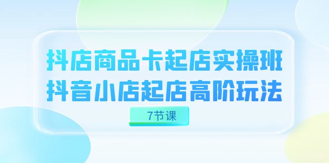 抖店-商品卡起店实战班，抖音小店起店高阶玩法（7节课）-时光资源网