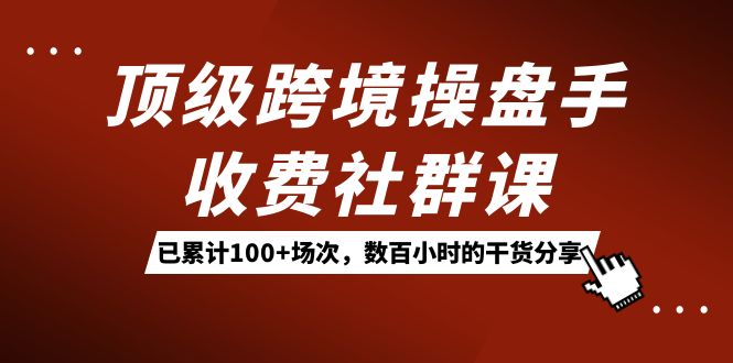 顶级跨境操盘手收费社群课：已累计100+场次，数百小时的干货分享！-时光资源网