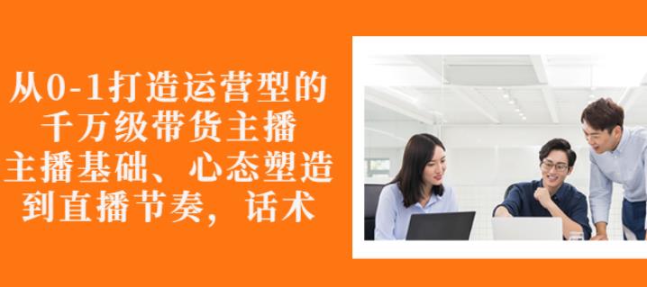从0-1打造运营型的带货主播：主播基础、心态塑造，能力培养到直播节奏，话术进行全面讲解-时光资源网