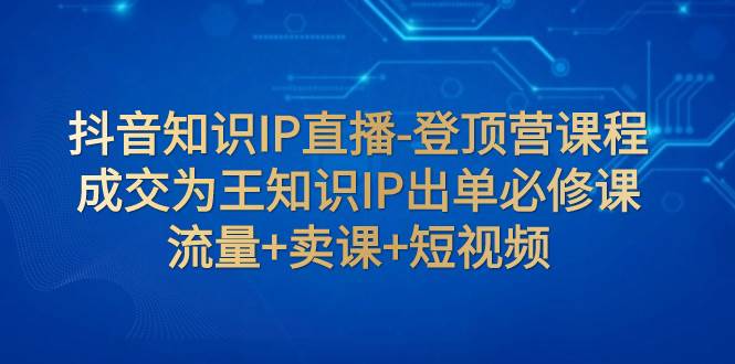 抖音知识IP直播-登顶营课程：成交为王知识IP出单必修课  流量+卖课+短视频-时光资源网