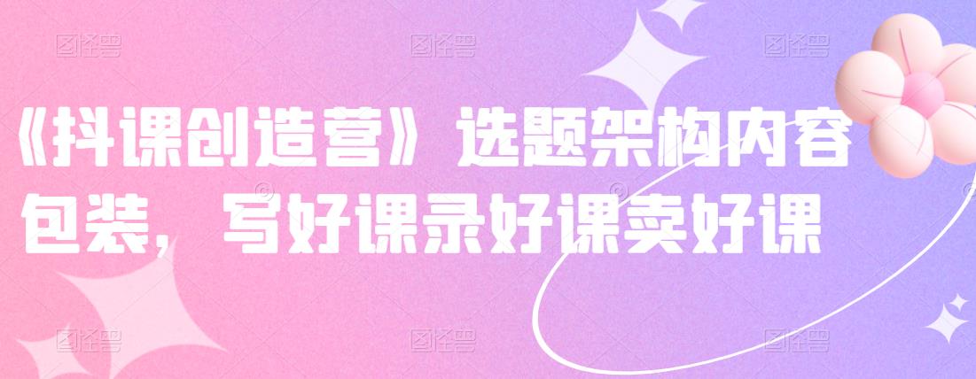 《抖课创造营》选题架构内容包装，写好课录好课卖好课-时光资源网