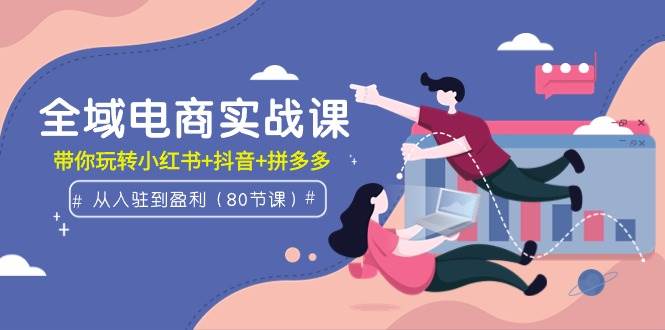 全域电商实战课：从入驻到盈利，带你玩转小红书+抖音+拼多多（80节课）-时光资源网