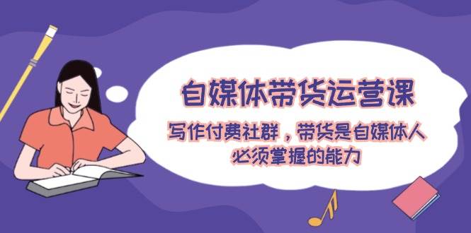 自媒体带货运营课：写作付费社群，带货是自媒体人必须掌握的能力-时光资源网