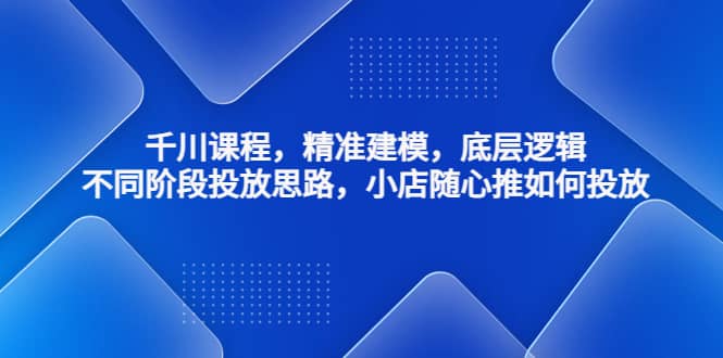 千川课程，精准建模，底层逻辑，不同阶段投放思路，小店随心推如何投放-时光资源网
