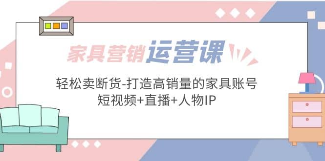 家具营销·运营实战 轻松卖断货-打造高销量的家具账号(短视频+直播+人物IP)-时光资源网