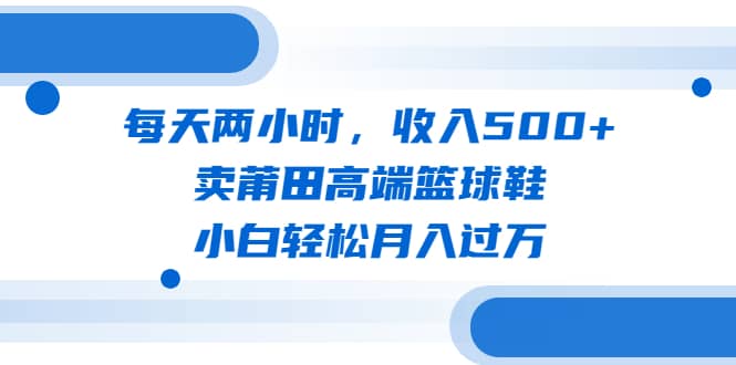 每天两小时，收入500+，卖莆田高端篮球鞋，小白轻松月入过万（教程+素材）-时光资源网