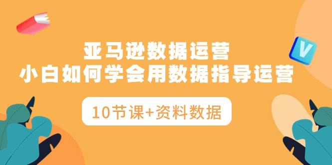 亚马逊数据运营，小白如何学会用数据指导运营（10节课+资料数据）-时光资源网