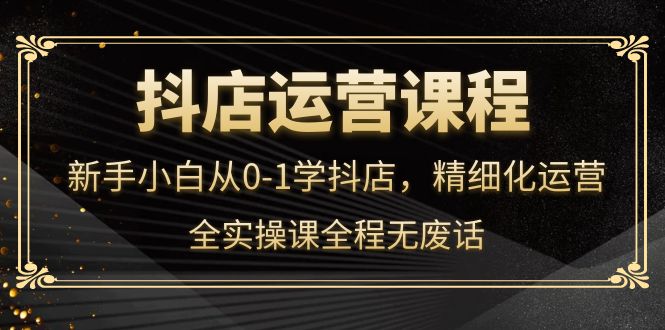 抖店运营，新手小白从0-1学抖店，精细化运营，全实操课全程无废话-时光资源网