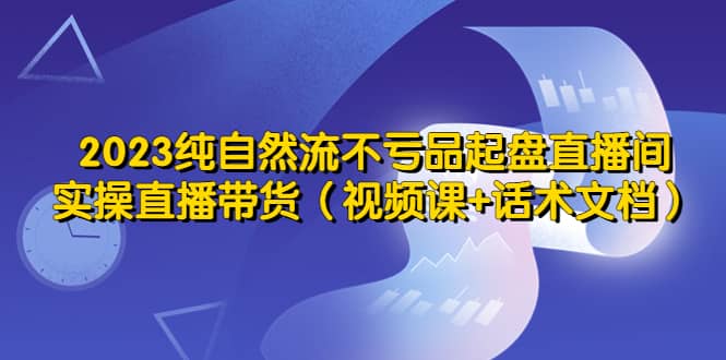 2023纯自然流不亏品起盘直播间，实操直播带货（视频课+话术文档）-时光资源网