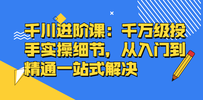 千川进阶课：千川投放细节实操，从入门到精通一站式解决-时光资源网