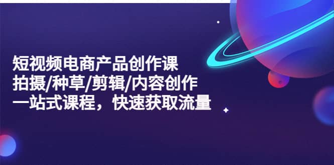 短视频电商产品创作课，拍摄/种草/剪辑/内容创作/一站式课程 快速获取流量-时光资源网