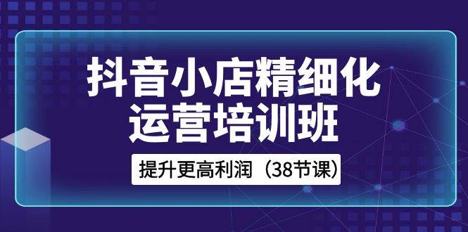 抖音小店-精细化运营培训班，提升更高利润（38节课）-时光资源网