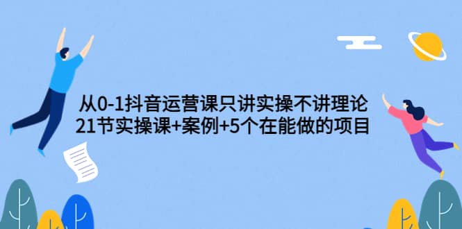 从0-1抖音运营课只讲实操不讲理论：21节实操课+案例+5个在能做的项目-时光资源网