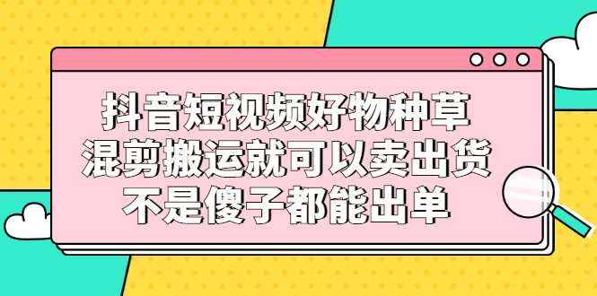抖音短视频好物种草，混剪搬运就可以卖出货，不是傻子都能出单-时光资源网