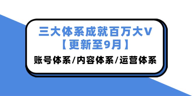 三大体系成就百万大V【更新至9月】，账号体系/内容体系/运营体系 (26节课)-时光资源网