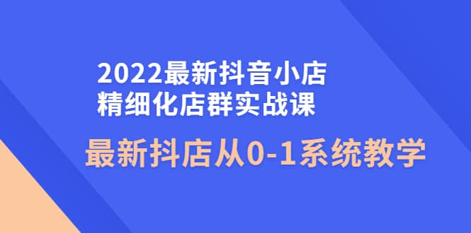 2022最新抖音小店精细化店群实战课，最新抖店从0-1系统教学-时光资源网