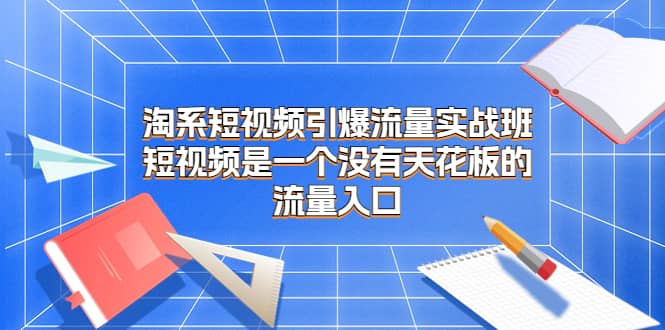 淘系短视频引爆流量实战班，短视频是一个没有天花板的流量入口-时光资源网