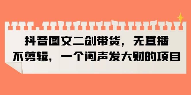 抖音图文二创带货，无直播，不剪辑，一个闷声发大财的项目-时光资源网