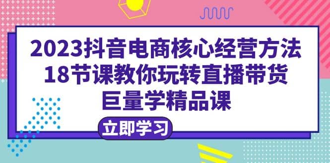 2023抖音电商核心经营方法：18节课教你玩转直播带货，巨量学精品课-时光资源网