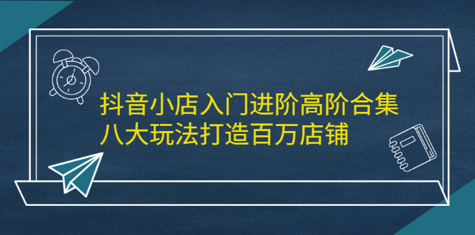 抖音小店入门进阶高阶合集，八大玩法打造百万店铺-时光资源网