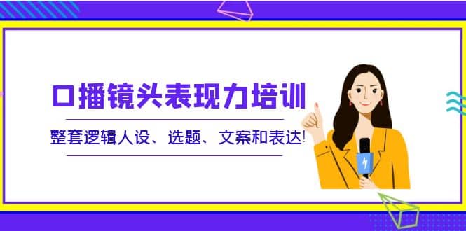 口播镜头表现力培训：整套逻辑人设、选题、文案和表达-时光资源网