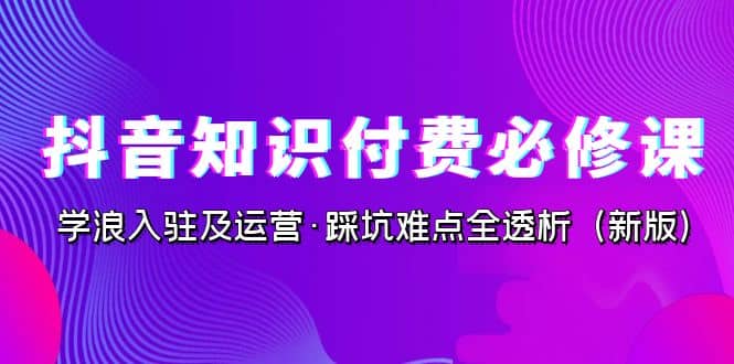 抖音·知识付费·必修课，学浪入驻及运营·踩坑难点全透析（2023新版）-时光资源网