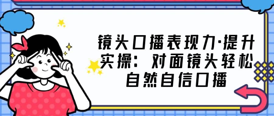 镜头口播表现力·提升实操：对面镜头轻松自然自信口播（23节课）-时光资源网