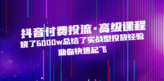抖音付费投流·高级课程，烧了6000w总结了实战型投放经验，助你快速起飞-时光资源网