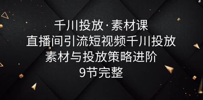 千川投放·素材课：直播间引流短视频千川投放素材与投放策略进阶，9节完整-时光资源网