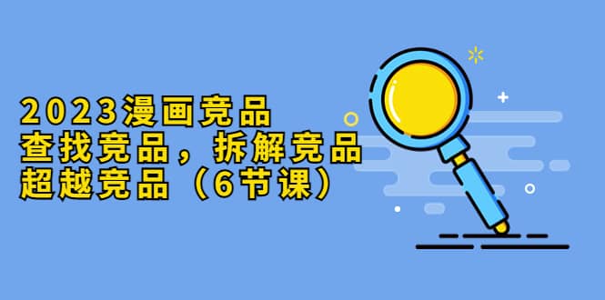 2023漫画竞品，查找竞品，拆解竞品，超越竞品（6节课）-时光资源网