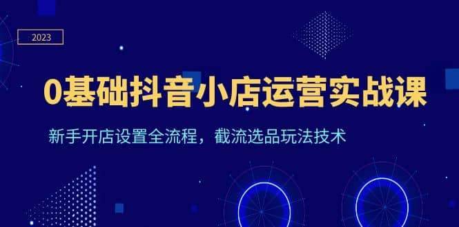 0基础抖音小店运营实战课，新手开店设置全流程，截流选品玩法技术-时光资源网