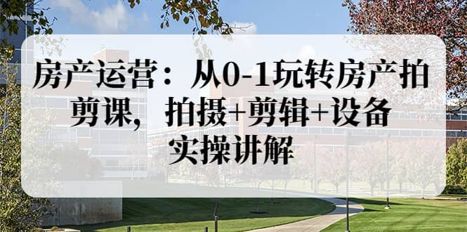 房产运营：从0-1玩转房产拍剪课，拍摄+剪辑+设备，实操讲解（价值899）-时光资源网