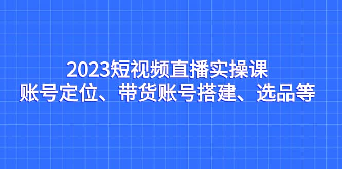 2023短视频直播实操课，账号定位、带货账号搭建、选品等-时光资源网