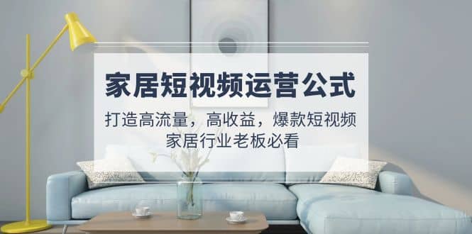 家居短视频运营公式：打造高流量，高收益，爆款短视频 家居行业老板必看-时光资源网