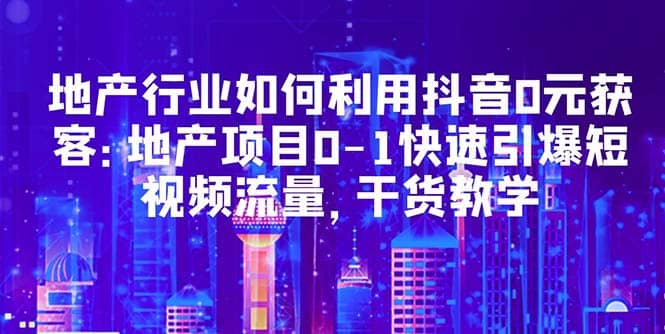 地产行业如何利用抖音0元获客：地产项目0-1快速引爆短视频流量，干货教学-时光资源网
