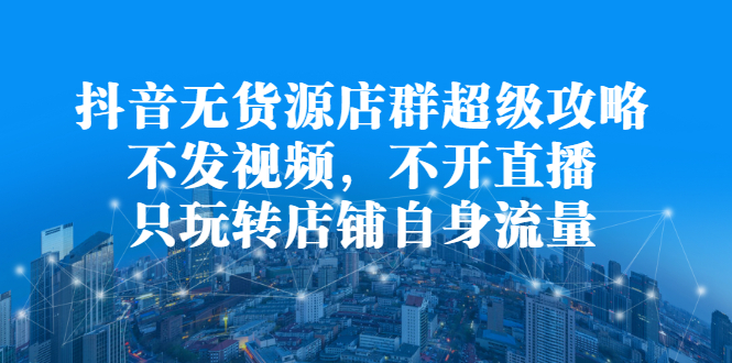 抖音无货源店群超级攻略：不发视频，不开直播，只玩转店铺自身流量-时光资源网