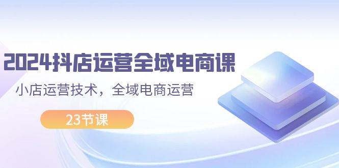 2024抖店运营-全域电商课，小店运营技术，全域电商运营（23节课）-时光资源网
