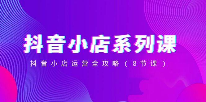 抖音小店-系列课，抖音小店运营全攻略（8节课）-时光资源网