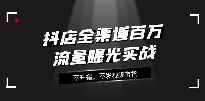 抖店-全渠道百万流量曝光实战，不开播，不发视频带货（16节课）-时光资源网