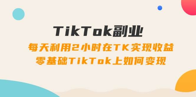 TikTok副业：每天利用2小时在TK实现收益，零基础TikTok上如何变现，34节程-时光资源网
