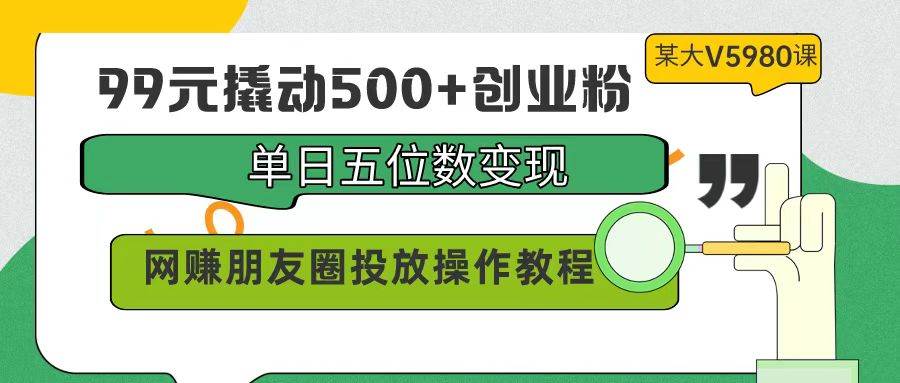 99元撬动500+创业粉，单日五位数变现，网赚朋友圈投放操作教程价值5980！-时光资源网