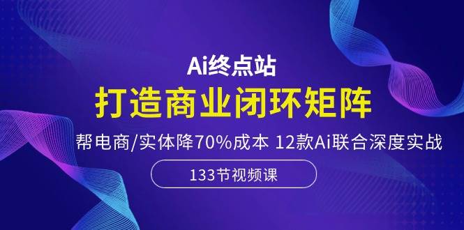 Ai终点站，打造商业闭环矩阵，帮电商/实体降70%成本，12款Ai联合深度实战-时光资源网