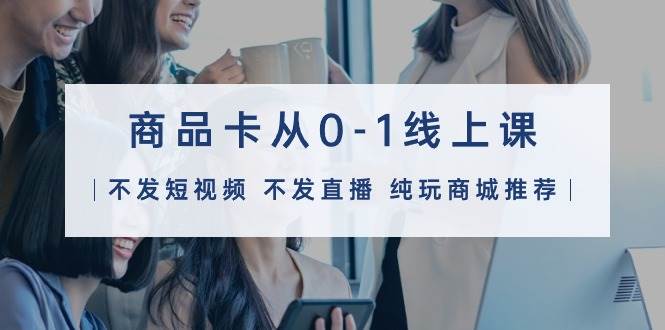 商品卡从0-1线上课（不发短视频 不发直播 纯玩商城推荐）32节课-时光资源网