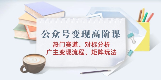 公众号变现高阶课：热门赛道、对标分析、广告主变现流程、矩阵玩法-时光资源网