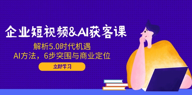 企业短视频&AI获客课：解析5.0时代机遇，AI方法，6步突围与商业定位-时光资源网