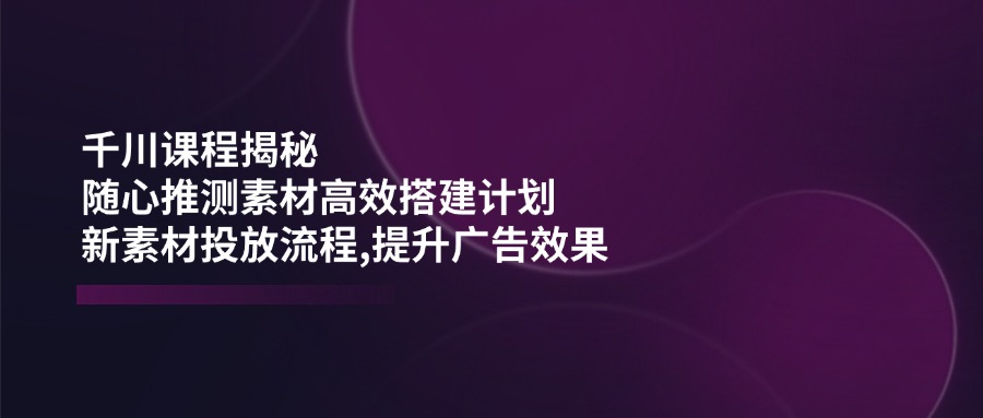 千川课程揭秘：随心推测素材高效搭建计划,新素材投放流程,提升广告效果-时光资源网